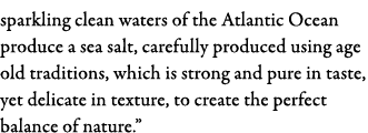 sparkling clean waters of the Atlantic Ocean produce a sea salt, carefully produced using age old traditions, which i   