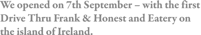 We opened on 7th September   with the first Drive Thru Frank & Honest and Eatery on the island of Ireland 
